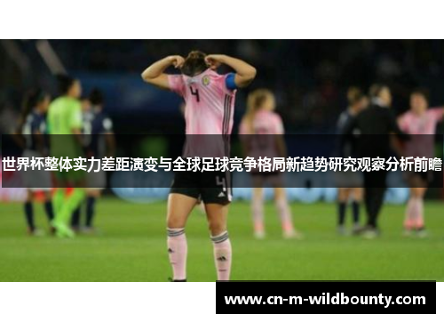 世界杯整体实力差距演变与全球足球竞争格局新趋势研究观察分析前瞻 世界杯整体实力差距演变与全球足球竞争格局新趋势研究观察分析前瞻