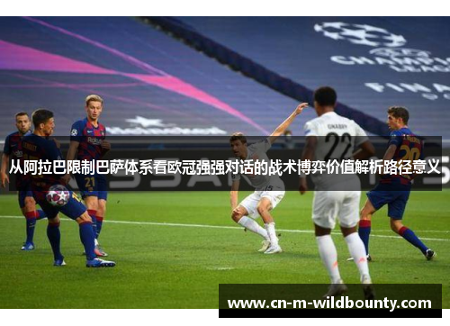 从阿拉巴限制巴萨体系看欧冠强强对话的战术博弈价值解析路径意义