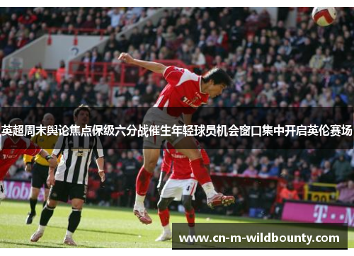 英超周末舆论焦点保级六分战催生年轻球员机会窗口集中开启英伦赛场 英超周末舆论焦点保级六分战催生年轻球员机会窗口集中开启英伦赛场