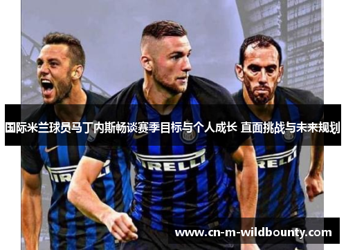 国际米兰球员马丁内斯畅谈赛季目标与个人成长 直面挑战与未来规划