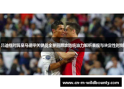吕迪格对阵皇马德甲关键战全景回顾攻防统治力解析表现与决定性时刻