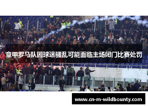 意甲罗马队因球迷骚乱可能面临主场闭门比赛处罚