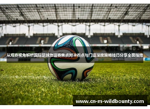 从观赛视角解析国际足球友谊赛焦点对决看点与门道深度策略技巧分享全面指南