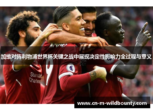 加维对阵利物浦世界杯关键之战中展现决定性影响力全过程与意义