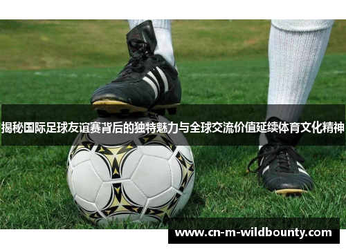 揭秘国际足球友谊赛背后的独特魅力与全球交流价值延续体育文化精神